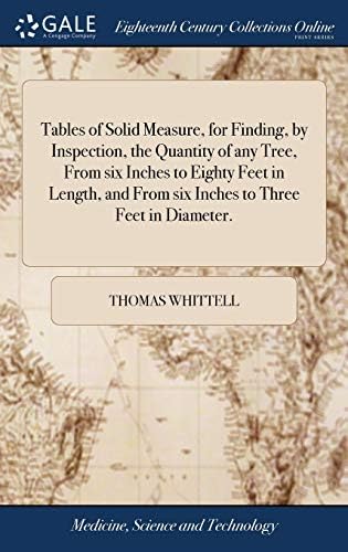 Tables of Solid Measure, for Finding, by Inspection, the Quantity of any Tree, From six Inches to Eighty Feet in Length, and From six Inches to Three Feet in Diameter. by Unknown