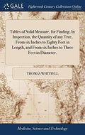 Tables of Solid Measure, for Finding, by Inspection, the Quantity of any Tree, From six Inches to Eighty Feet in Length, and From six Inches to Three Feet in Diameter. by Unknown